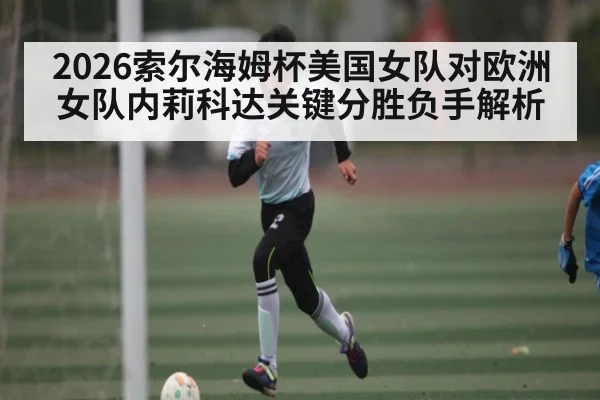 2026索尔海姆杯美国女队对欧洲女队内莉科达关键分胜负手解析