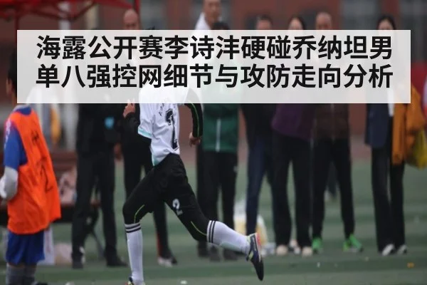 海露公开赛李诗沣硬碰乔纳坦男单八强控网细节与攻防走向分析