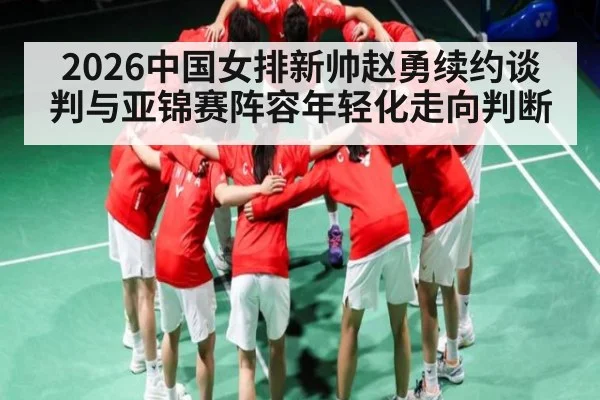 2026中国女排新帅赵勇续约谈判与亚锦赛阵容年轻化走向判断