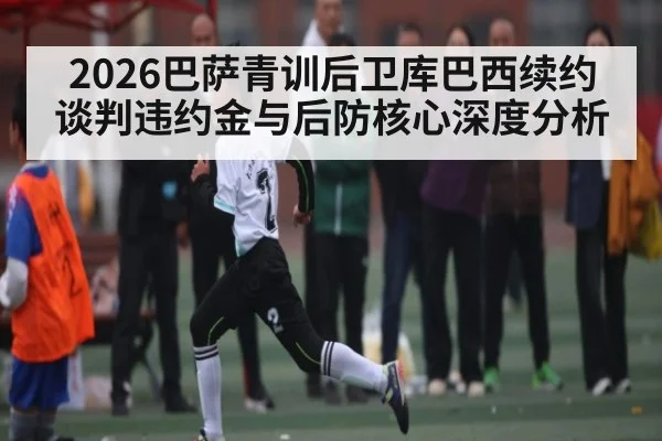 2026巴萨青训后卫库巴西续约谈判违约金与后防核心深度分析